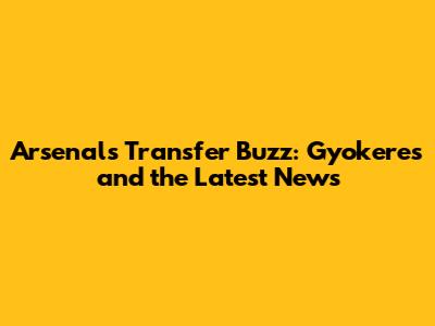Arsenal's Transfer Buzz: Gyokeres and the Latest News