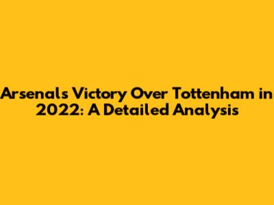 Arsenal's Victory Over Tottenham in 2022: A Detailed Analysis