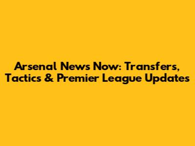 Arsenal News Now: Transfers, Tactics & Premier League Updates