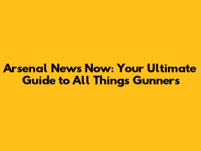 Arsenal News Now: Your Ultimate Guide to All Things Gunners