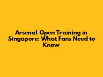 Arsenal Open Training in Singapore: What Fans Need to Know