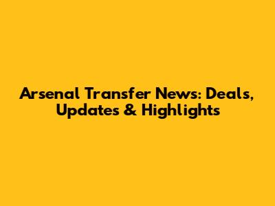 Arsenal Transfer News: Deals, Updates & Highlights