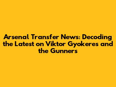 Arsenal Transfer News: Decoding the Latest on Viktor Gyokeres and the Gunners