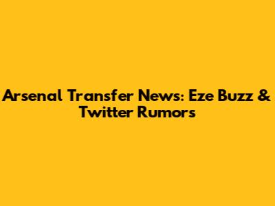 Arsenal Transfer News: Eze Buzz & Twitter Rumors