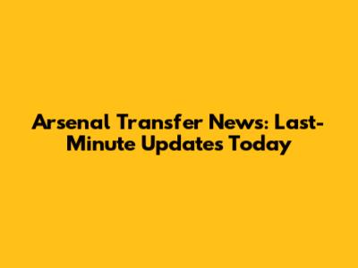 Arsenal Transfer News: Last-Minute Updates Today
