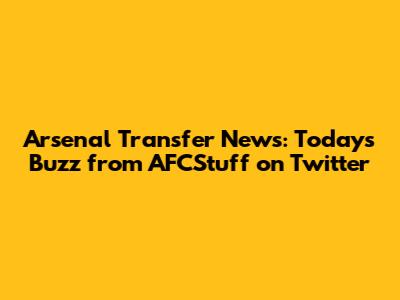 Arsenal Transfer News: Today's Buzz from AFCStuff on Twitter