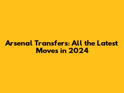 Arsenal Transfers: All the Latest Moves in 2024