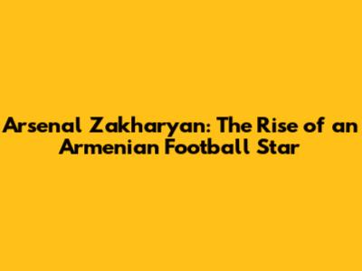 Arsenal Zakharyan: The Rise of an Armenian Football Star