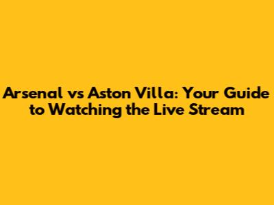 Arsenal vs Aston Villa: Your Guide to Watching the Live Stream