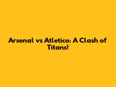 Arsenal vs Atletico: A Clash of Titans!