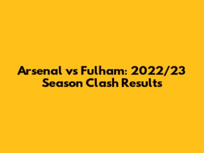 Arsenal vs Fulham: 2022/23 Season Clash Results