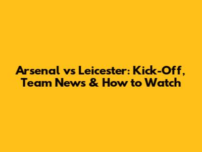 Arsenal vs Leicester: Kick-Off, Team News & How to Watch