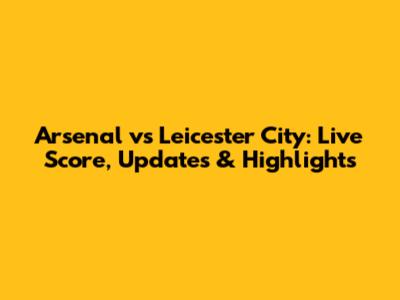Arsenal vs Leicester City: Live Score, Updates & Highlights