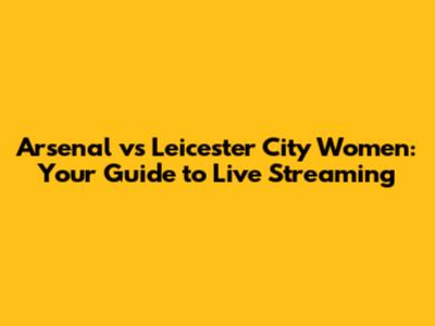 Arsenal vs Leicester City Women: Your Guide to Live Streaming