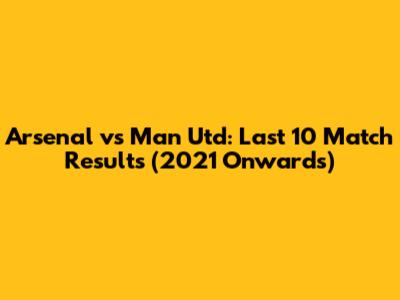 Arsenal vs Man Utd: Last 10 Match Results (2021 Onwards)