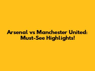 Arsenal vs Manchester United: Must-See Highlights!