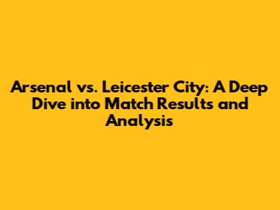 Arsenal vs. Leicester City: A Deep Dive into Match Results and Analysis