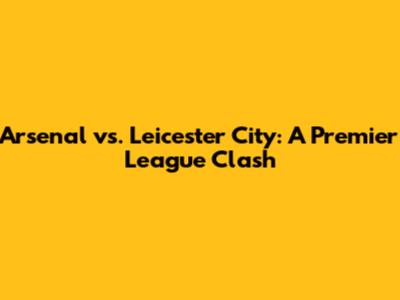 Arsenal vs. Leicester City: A Premier League Clash