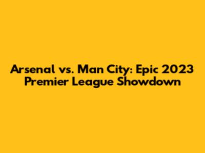 Arsenal vs. Man City: Epic 2023 Premier League Showdown