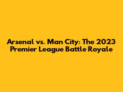 Arsenal vs. Man City: The 2023 Premier League Battle Royale