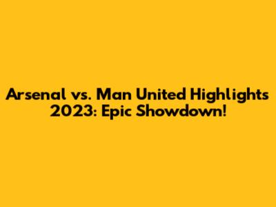 Arsenal vs. Man United Highlights 2023: Epic Showdown!