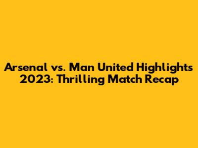 Arsenal vs. Man United Highlights 2023: Thrilling Match Recap