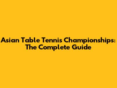 Asian Table Tennis Championships: The Complete Guide