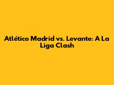 Atlético Madrid vs. Levante: A La Liga Clash