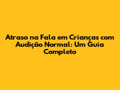Atraso na Fala em Crianças com Audição Normal: Um Guia Completo
