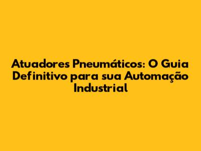 Atuadores Pneumáticos: O Guia Definitivo para sua Automação Industrial