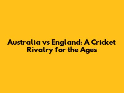 Australia vs England: A Cricket Rivalry for the Ages