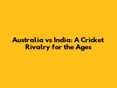Australia vs India: A Cricket Rivalry for the Ages
