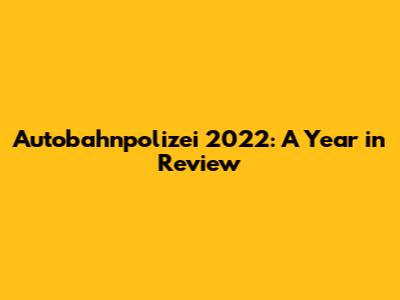Autobahnpolizei 2022: A Year in Review
