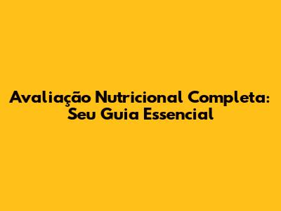Avaliação Nutricional Completa: Seu Guia Essencial