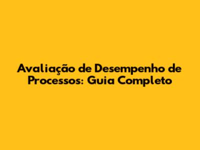Avaliação de Desempenho de Processos: Guia Completo