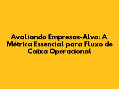 Avaliando Empresas-Alvo: A Métrica Essencial para Fluxo de Caixa Operacional