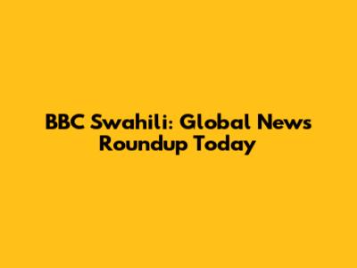 BBC Swahili: Global News Roundup Today