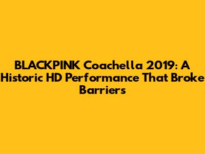 BLACKPINK Coachella 2019: A Historic HD Performance That Broke Barriers