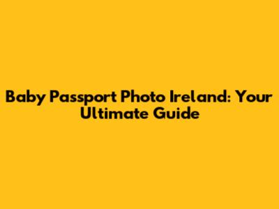 Baby Passport Photo Ireland: Your Ultimate Guide