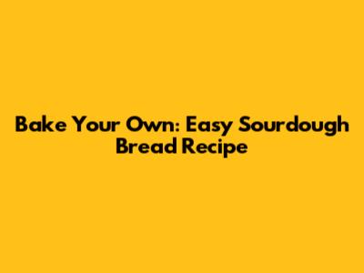 Bake Your Own: Easy Sourdough Bread Recipe