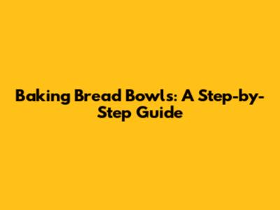 Baking Bread Bowls: A Step-by-Step Guide