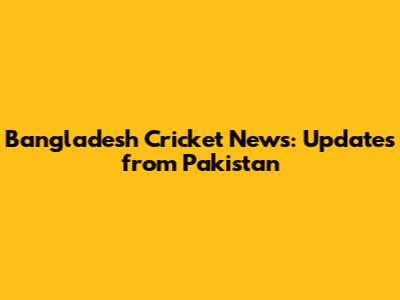 Bangladesh Cricket News: Updates from Pakistan