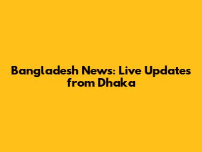 Bangladesh News: Live Updates from Dhaka