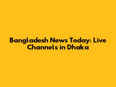 Bangladesh News Today: Live Channels in Dhaka