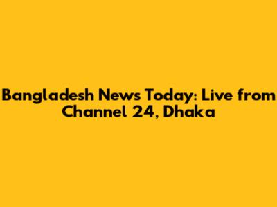 Bangladesh News Today: Live from Channel 24, Dhaka