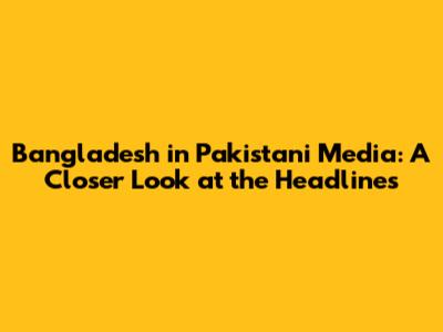 Bangladesh in Pakistani Media: A Closer Look at the Headlines