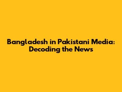 Bangladesh in Pakistani Media: Decoding the News