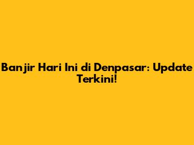 Banjir Hari Ini di Denpasar: Update Terkini!