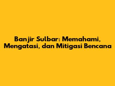Banjir Sulbar: Memahami, Mengatasi, dan Mitigasi Bencana