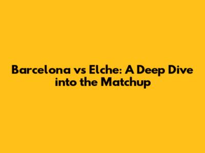 Barcelona vs Elche: A Deep Dive into the Matchup